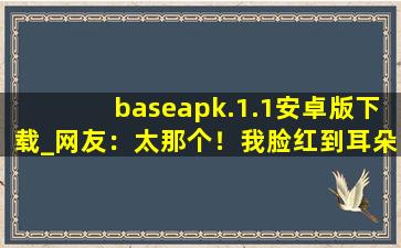 baseapk.1.1安卓版下载_网友：太那个！我脸红到耳朵都红了。,baseapk下载安装