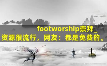 footworship崇拜_资源很流行，网友：都是免费的。