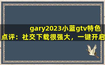 gary2023小蓝gtv特色点评：社交下载很强大，一键开启有趣互动！