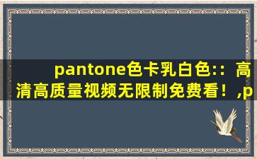 pantone色卡乳白色:：高清高质量视频无限制免费看！,pantone色卡对照表