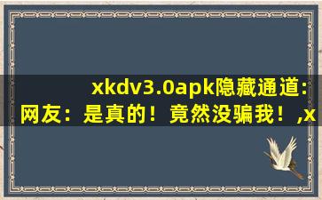 xkdv3.0apk隐藏通道:网友：是真的！竟然没骗我！,xkdaok3.0下载安装