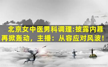北京女中医男科调理:披露内幕再掀轰动，主播：从容应对风波！