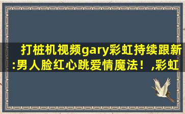 打桩机视频gary彩虹持续跟新:男人脸红心跳爱情魔法！,彩虹男gary网站